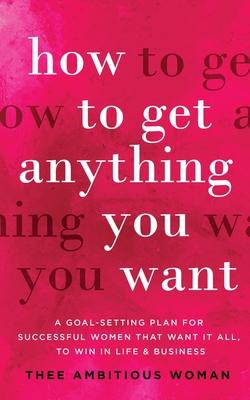 How to Get Anything You Want: A Goal-Setting Plan for Successful Women That Want It All, to Win in Life & Business: A Goal