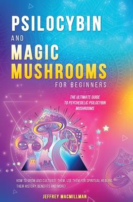 Psilocybin and Magic Mushrooms for Beginners: The Ultimate Guide to Psychedelic Psilocybin Mushrooms - How to Grow and Cultivate Them, Use Them for Sp