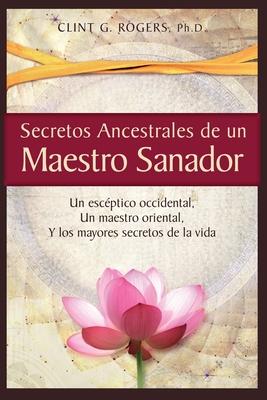 Secretos Ancestrales de un Maestro Sanador: Un escptico occidental, Un maestro oriental, Y los mayores secretos de la vida