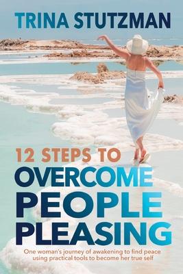 12 Steps to Overcome People Pleasing: One woman's journey of awakening to find peace, using practical tools to become her true self