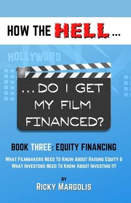 HOW THE HELL... Do I Get My Film Financed?: Book Three: EQUITY FINANCING: What Filmmakers Need To Know About Raising Equity & What Investors Need To K