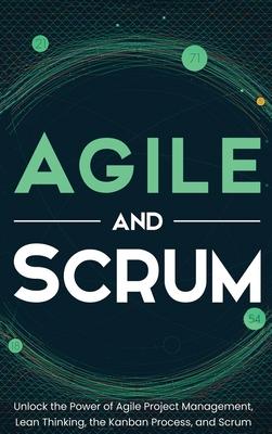 Agile and Scrum: Unlock the Power of Agile Project Management, Lean Thinking, the Kanban Process, and Scrum