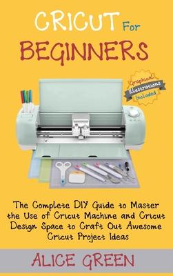 Cricut for Beginners: The Complete DIY Guide to Master the Use of Cricut Machine and Cricut Design Space to Craft Out Awesome Cricut Project