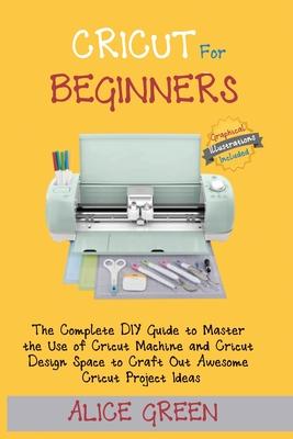 Cricut for Beginners: The Complete DIY Guide to Master the Use of Cricut Machine and Cricut Design Space to Craft Out Awesome Cricut Project