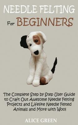 Needle Felting for Beginners: The Complete Step by Step User Guide to Craft Out Awesome Needle Felting Projects and Lifelike Needle Felted Animals a