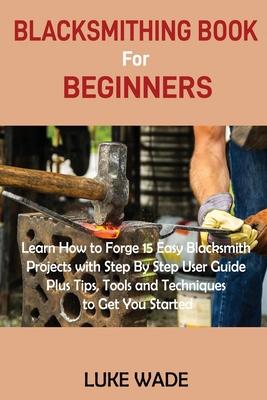 Blacksmithing Book for Beginners: Learn How to Forge 15 Easy Blacksmith Projects with Step By Step User Guide Plus Tips, Tools and Techniques to Get Y