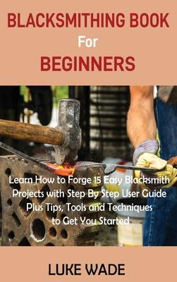 Blacksmithing Book for Beginners: Learn How to Forge 15 Easy Blacksmith Projects with Step By Step User Guide Plus Tips, Tools and Techniques to Get Y