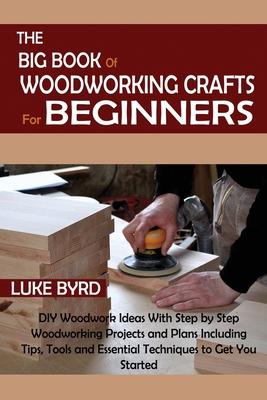 The Big Book of Woodworking Crafts for Beginners: DIY Woodwork Ideas With Step by Step Woodworking Projects and Plans Including Tips, Tools and Essent