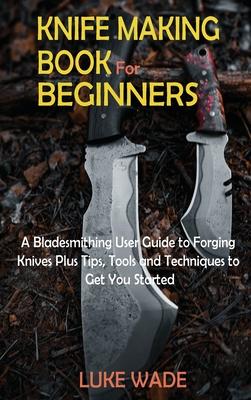 Knife Making Book for Beginners: A Bladesmithing User Guide to Forging Knives Plus Tips, Tools and Techniques to Get You Started