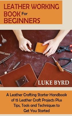 Leather Working Book for Beginners: A Leather Crafting Starter Handbook of 15 Leather Craft Projects Plus Tips, Tools and Techniques to Get You Starte