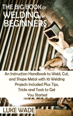 The Big Book of Welding for Beginners: An Instruction Handbook to Weld, Cut, and Shape Metal with 10 Welding Projects Included Plus Tips, Tricks and T