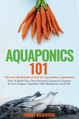 Aquaponics 101: The Easy Beginner's Guide to Aquaponic Gardening: How To Build Your Own Backyard Aquaponics System and Grow Organic Ve