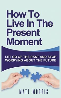 How to Live in the Present Moment: Let Go of the Past & Stop Worrying about the Future