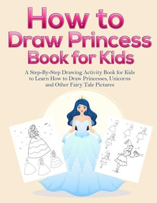 How to Draw Princess Books for Kids: A Step-By-Step Drawing Activity Book for Kids to Learn How to Draw Princesses, Unicorns and Other Fairy Tale Pict