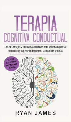 Terapia cognitiva conductual: Los 21 consejos y trucos ms efectivos para volver a capacitar tu cerebro y superar la depresin, la ansiedad y fobias