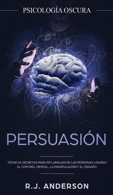 Persuasin: Psicologa Oscura - Tcnicas secretas para influenciar en las personas usando el control mental, la manipulacin y el