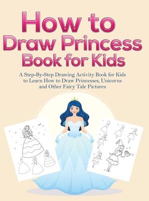 How to Draw Princess Books for Kids: A Step-By-Step Drawing Activity Book for Kids to Learn How to Draw Princesses, Unicorns and Other Fairy Tale Pict