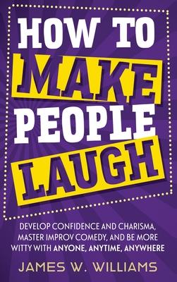 How to Make People Laugh: Develop Confidence and Charisma, Master Improv Comedy, and Be More Witty with Anyone, Anytime, Anywhere