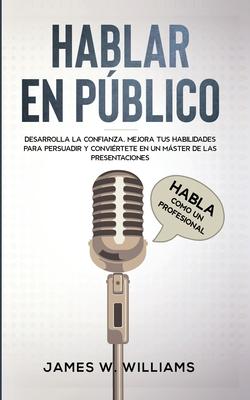 Hablar en pblico: Habla como un profesional - Desarrolla la confianza, mejora tus habilidades para persuadir y convirtete en un mster