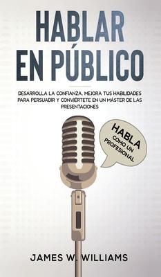 Hablar en pblico: Habla como un profesional - Desarrolla la confianza, mejora tus habilidades para persuadir y convirtete en un mster