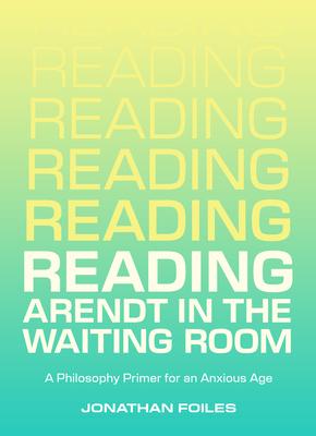 Reading Arendt in the Waiting Room: A Philosophy Primer for an Anxious Age