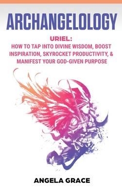 Archangelology: Uriel, How To Tap Into Divine Wisdom, Boost Inspiration, Skyrocket Productivity, & Manifest Your God-Given Purpose