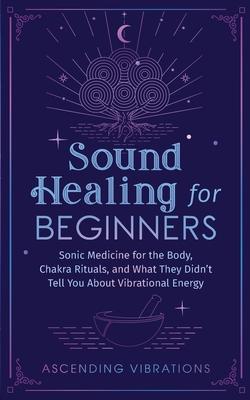 Sound Healing For Beginners: Sonic Medicine for the Body, Chakra Rituals and What They Didn't Tell You About Vibrational Energy