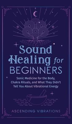 Sound Healing For Beginners: Sonic Medicine for the Body, Chakra Rituals and What They Didn't Tell You About Vibrational Energy