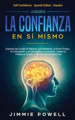 La Creacin de la Confianza en S Mismo: Superar las Dudas al Mejorar la Autoestima, el Amor Propio, la Compasin y la Conciencia Consciente. Libera t