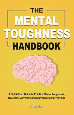 The Mental Toughness Handbook: A Quick-Start Guide to Practice Mental Toughness, Overcome Adversity and Start Controlling Your Life