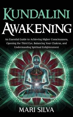 Kundalini Awakening: An Essential Guide to Achieving Higher Consciousness, Opening the Third Eye, Balancing Your Chakras, and Understanding