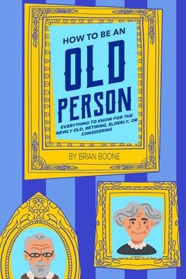 How to Be an Old Person: Everything to Know for the Newly Old, Retiring, Elderly, or Considering