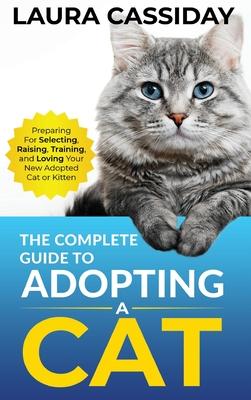 The Complete Guide to Adopting a Cat: Preparing for, Selecting, Raising, Training, and Loving Your New Adopted Cat or Kitten