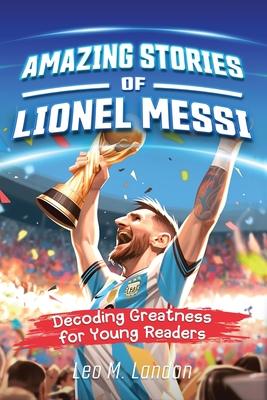 Amazing Stories of Lionel Messi: Decoding Greatness for Young Readers (A Biography of One of the World's Greatest Soccer Players for Kids Ages 6, 7, 8