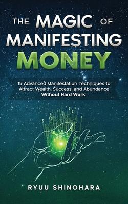 The Magic of Manifesting Money: 15 Advanced Manifestation Techniques to Attract Wealth, Success, and Abundance Without Hard Work