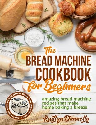 The Bread Machine Cookbook for Beginners: Amazing Bread Machine Recipes That Make Home Baking a Breeze. Easy-to-Follow Guide to Baking Delicious Bread