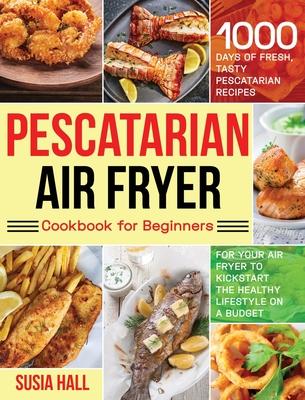 Pescatarian Air Fryer Cookbook for Beginners: 1000 Days of Fresh, Tasty Pescatarian Recipes for Your Air Fryer to Kickstart The Healthy Lifestyle on A