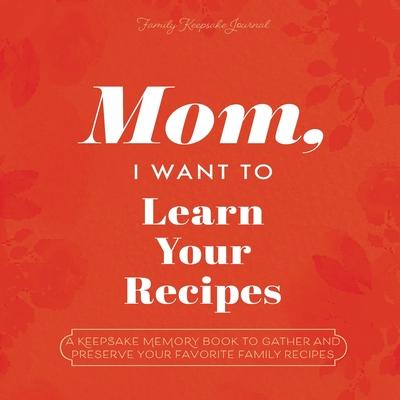 Mom, I Want to Learn Your Recipes: A Keepsake Memory Book to Gather and Preserve Your Favorite Family Recipes