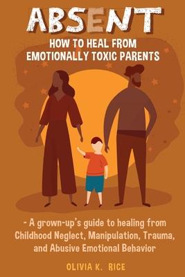 Absent: How to Heal from Emotionally Toxic Parents - A Grown-Up's Guide to Healing from Childhood Neglect, Manipulation, Traum