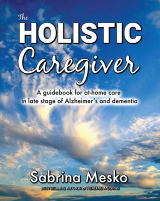 The Holistic Caregiver: A guidebook for at-home care in late stage of Alzheimer's and dementia