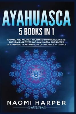 Ayahuasca: 5 Books in 1: Expand and Awaken Your Mind to Understanding the Healing Powers of Ayahuasca, the Sacred Psychedelic Pla