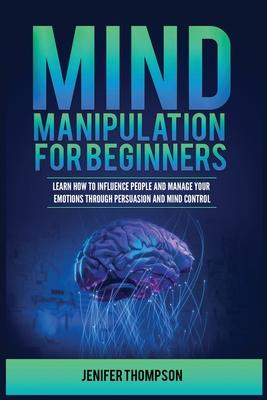 Mind Manipulation for Beginners: Learn How to Influence People and Manage Your Emotions through Persuasion and Mind Control