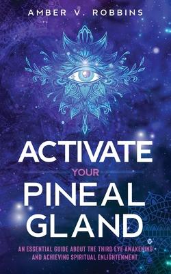 Activate Your Pineal Gland: An Essential Guide about the Third Eye Awakening and Achieving Spiritual Enlightenment