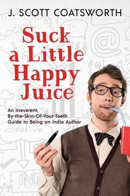 Suck a Little Happy Juice: An Irreverent, By-the-Skin-of-Your-Teeth Guide to Being an Indie Author