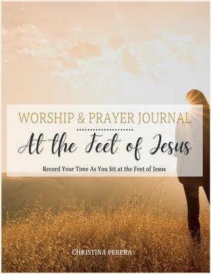 At the Feet of Jesus Worship & Prayer Journal: Worship & Prayer Journal: Record Your Time As You Sit at the Feet of Jesus.