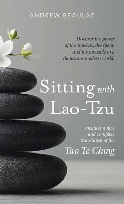 Sitting with Lao-Tzu: Discovering the Power of the Timeless, the Silent, and the Invisible in a Clamorous Modern World