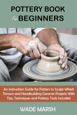 Pottery Book for Beginners: An Instruction Guide for Potters to Sculpt Wheel Thrown and Handbuilding Ceramic Projects With Tips, Techniques and Po