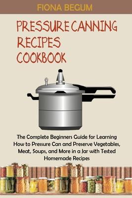 Pressure Canning Recipes Cookbook: The Complete Beginners Guide for Learning How to Pressure Can and Preserve Vegetables, Meat, Soups, and More in a J