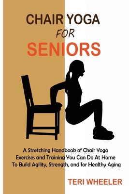 Chair Yoga for Seniors: A Stretching Handbook of Chair Yoga Exercises and Training You Can Do At Home To Build Agility, Strength, and for Heal