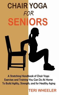 Chair Yoga for Seniors: A Stretching Handbook of Chair Yoga Exercises and Training You Can Do At Home To Build Agility, Strength, and for Heal